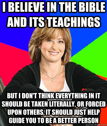 I believe in the bible and its teachings But I don't think everything in it should be taken literally, or forced upon others, it should just help guide you to be a better person  Sheltering Suburban Mom