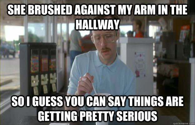 She brushed against my arm in the hallway So I guess you can say things are getting pretty serious - She brushed against my arm in the hallway So I guess you can say things are getting pretty serious  Things are getting pretty serious