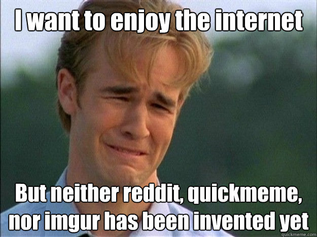 I want to enjoy the internet But neither reddit, quickmeme, nor imgur has been invented yet  Dawson Sad
