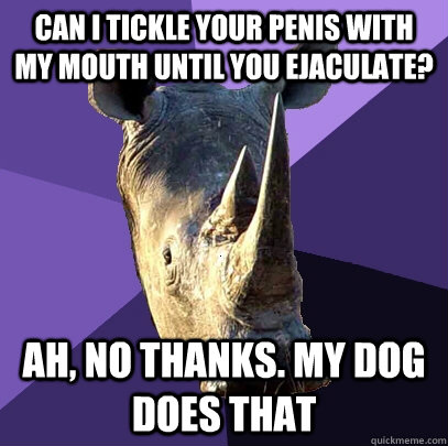 can I tickle your penis with my mouth until you ejaculate? Ah, no thanks. My dog does that - can I tickle your penis with my mouth until you ejaculate? Ah, no thanks. My dog does that  Sexually Oblivious Rhino