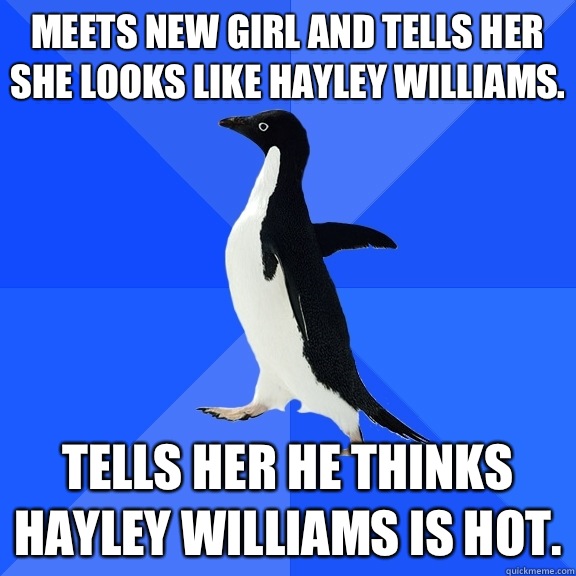 Meets new girl and tells her she looks like Hayley williams. Tells her he thinks Hayley Williams is hot.  Socially Awkward Penguin