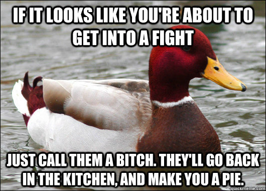 If it looks like you're about to get into a fight Just call them a bitch. They'll go back in the kitchen, and make you a pie.  Malicious Advice Mallard