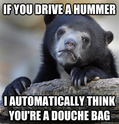 If you drive a hummer I automatically think you're a douche bag  Confession Bear