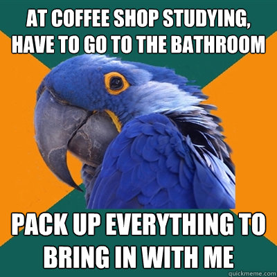 At coffee shop studying, have to go to the bathroom Pack up everything to bring in with me  Paranoid Parrot