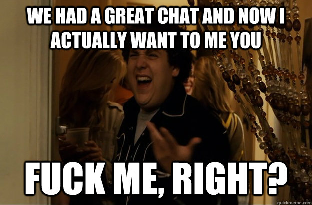 We had a great chat and now i actually want to me you Fuck Me, Right? - We had a great chat and now i actually want to me you Fuck Me, Right?  Fuck Me, Right
