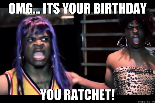 OMG... ITS YOUR BIRTHDAY YOU RATCHET!  