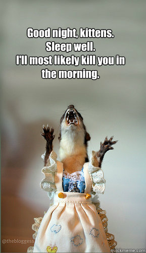 Good night, kittens. 
Sleep well. 
I'll most likely kill you in the morning.  Juanita Weasel