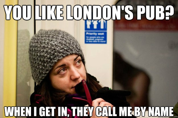 You like london's pub? when i get in, They call me by name  