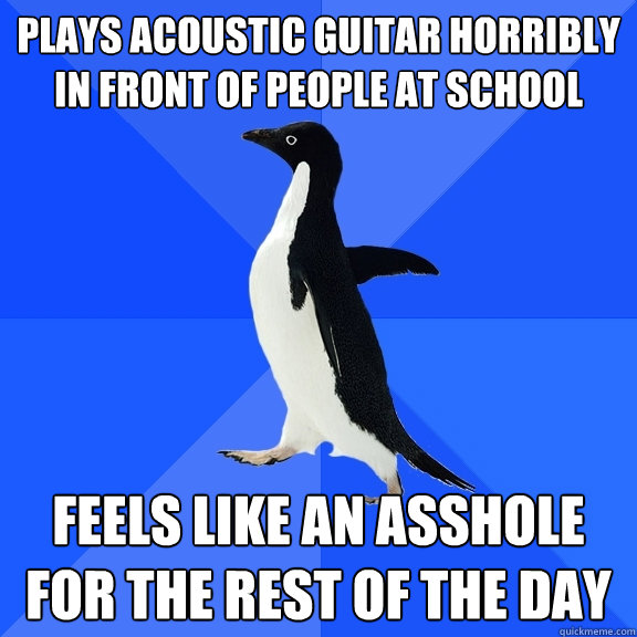 Plays acoustic guitar horribly in front of people at school feels like an asshole for the rest of the day   Socially Awkward Penguin