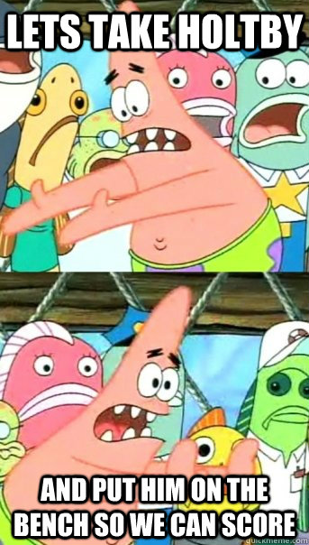 lets take holtby  and put him on the bench so we can score  Push it somewhere else Patrick
