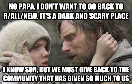 No papa, I don't want to go back to r/all/new. It's a dark and scary place I know son, but we must give back to the community that has given so much to us  Viggo Explains Reddit