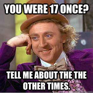 You were 17 once? Tell me about the the other times.  Creepy Wonka