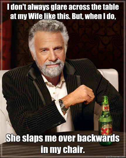 I don't always glare across the table at my Wife like this. But, when I do, She slaps me over backwards in my chair. - I don't always glare across the table at my Wife like this. But, when I do, She slaps me over backwards in my chair.  The Most Interesting Man In The World