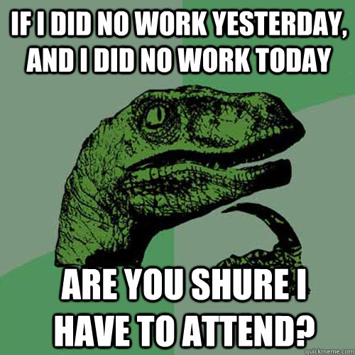 if i did no work yesterday, and i did no work today are you shure i have to attend? - if i did no work yesterday, and i did no work today are you shure i have to attend?  Misc