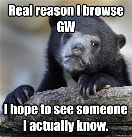 Real reason I browse GW I hope to see someone I actually know.  Confession Bear