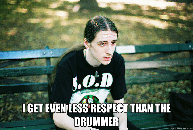  I get even less respect than the drummer  First World Metal Problems