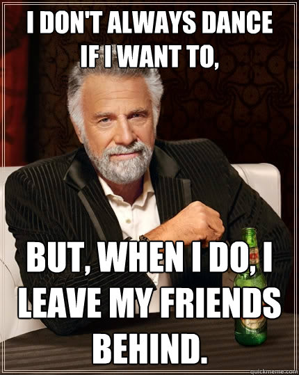 I don't always dance 
if I want to, But, when I do, I leave my friends behind.  The Most Interesting Man In The World