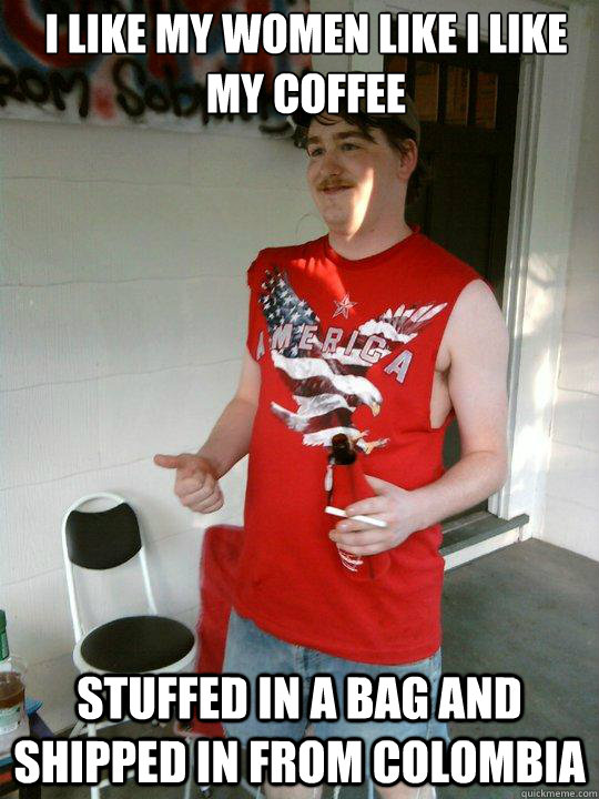 I like my women like I like my coffee Stuffed in a bag and shipped in from colombia  Redneck Randal