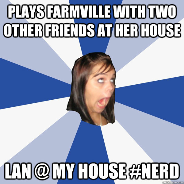 Plays farmville with two other friends at her house LAN @ my house #nerd  Annoying Facebook Girl