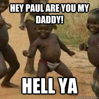 Hey Paul are you my daddy! Hell Ya  Its friday niggas