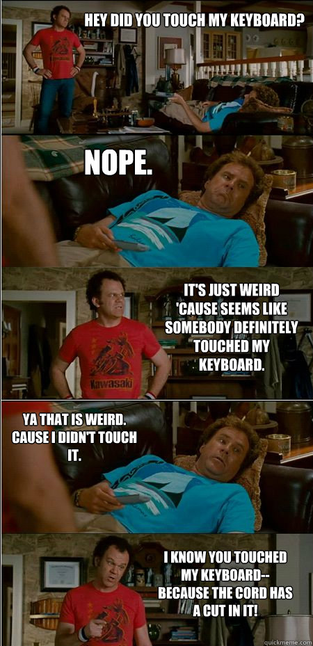 Hey did you touch my keyboard? Nope. It's just weird 'cause seems like somebody definitely touched my keyboard. Ya that is weird. Cause I didn't touch it. I know you touched my keyboard--because the cord has a cut in it!  Step Brothers Honor