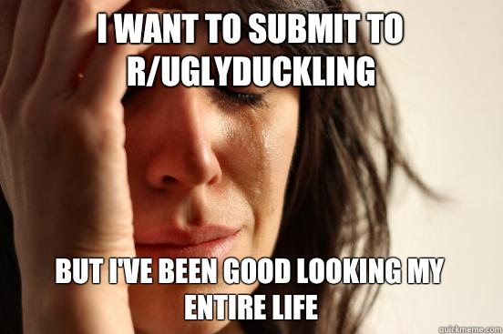 I want to submit to r/uglyduckling But I've been good looking my entire life  First World Problems