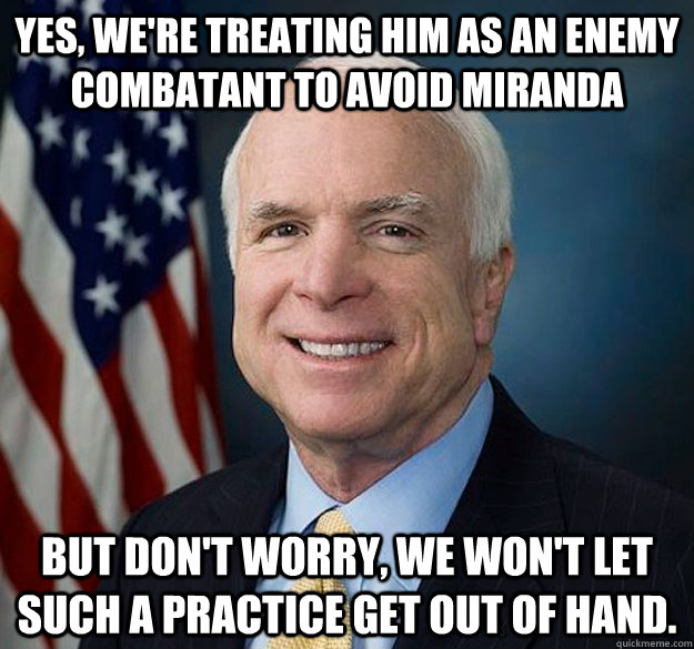 Yes, we're treating him as an enemy combatant to avoid miranda But don't worry, we won't let such a practice get out of hand.  Hypocrite John McCain