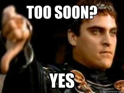 Too soon? Yes  Downvoting Roman