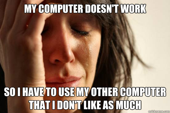 my computer doesn't work so I have to use my other computer
that i don't like as much  First World Problems