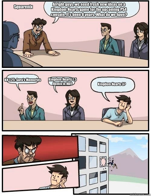 Alright guys, we need fresh new ideas on a Kingdom Hearts game for the upcoming PS4 console. It's been 8 years. What do we have? KH 1.25: Sora's Memories Kingdom Hearts 1.5 Remix in HD!! Kingdom Hearts 3? Squarenix  Boardroom Suggestion