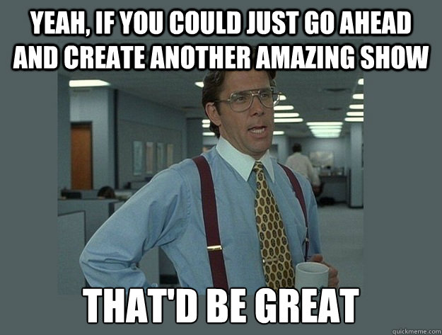 Yeah, if you could just go ahead and create another amazing show That'd be great - Yeah, if you could just go ahead and create another amazing show That'd be great  Office Space Lumbergh