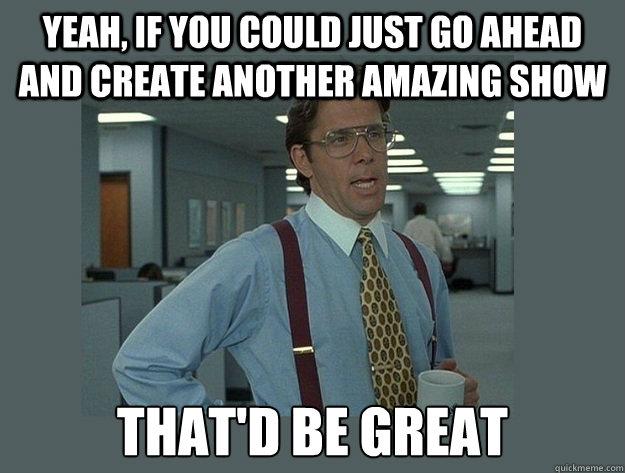 Yeah, if you could just go ahead and create another amazing show That'd be great  Office Space Lumbergh