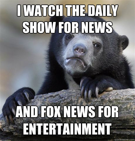 I WATCH THE DAILY SHOW FOR NEWS AND FOX NEWS FOR ENTERTAINMENT  Confession Bear