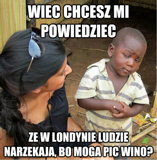 wiec chcesz mi powiedziec ze w londynie ludzie narzekaja, bo moga pic wino?  Sceptical African child