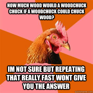 how much wood would a woodchuck chuck if a woodchuck could chuck wood? im not sure but repeating that really fast wont give you the answer  Anti-Joke Chicken