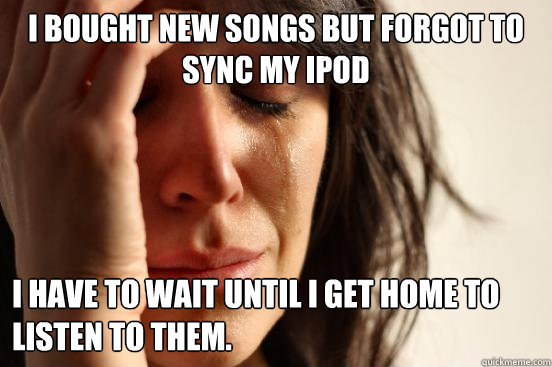 I bought new songs but forgot to sync my iPod I have to wait until I get home to listen to them.  First World Problems