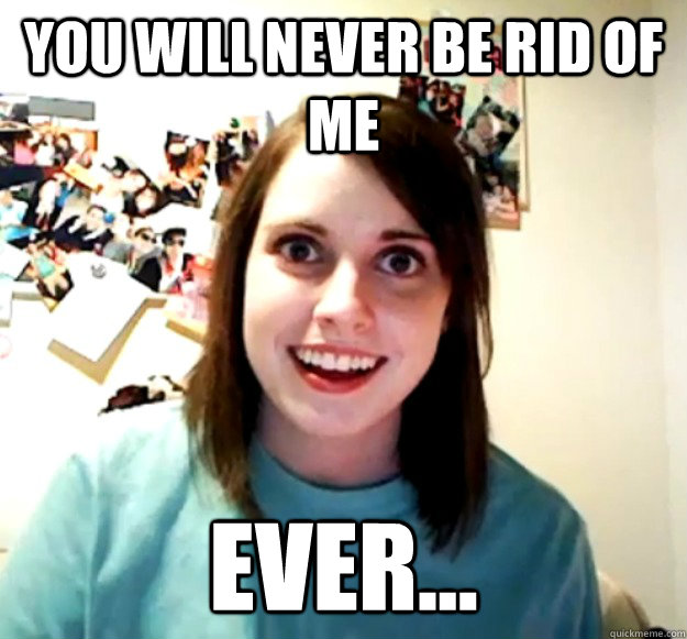 You will never be rid of me ever...  Overly Attached Girlfriend