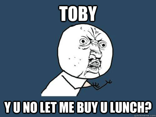 Toby y u no let me buy u lunch?  Y U No