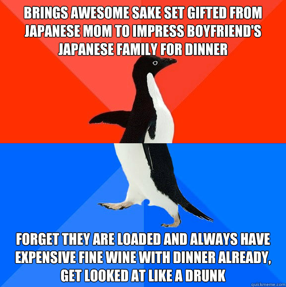 Brings awesome sake set gifted from japanese mom to impress boyfriend's japanese family for dinner forget they are loaded and always have expensive fine wine with dinner already, get looked at like a drunk  Socially Awesome Awkward Penguin