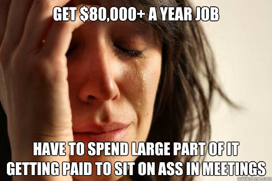 Get $80,000+ a year job Have to spend large part of it getting paid to sit on ass in meetings  First World Problems