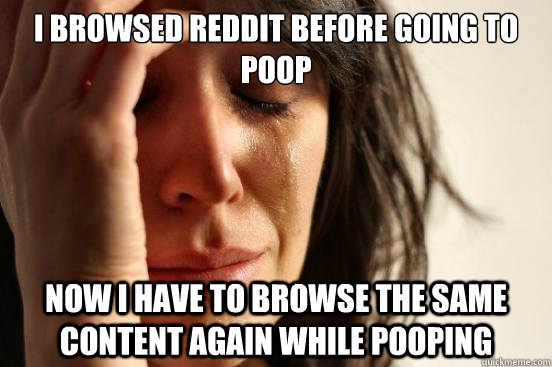 I browsed reddit before going to poop now I have to browse the same content again while pooping  First World Problems