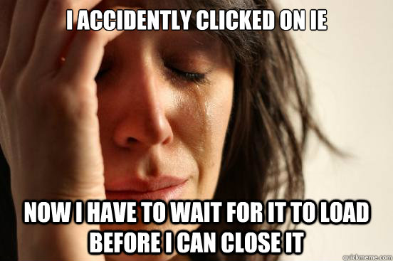 i accidently clicked on ie now i have to wait for it to load before I can close it    First World Problems