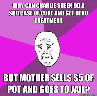 Why can Charlie Sheen do a suitcase of coke and get hero treatment but Mother sells $5 of pot and goes to jail? - Why can Charlie Sheen do a suitcase of coke and get hero treatment but Mother sells $5 of pot and goes to jail?  LIfe is Confusing