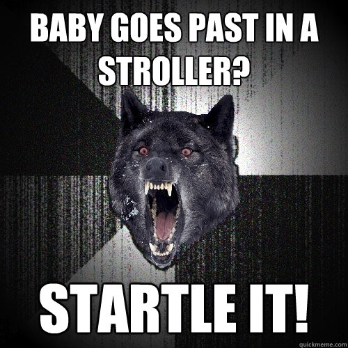 baby goes past in a stroller? startle it!  Insanity Wolf