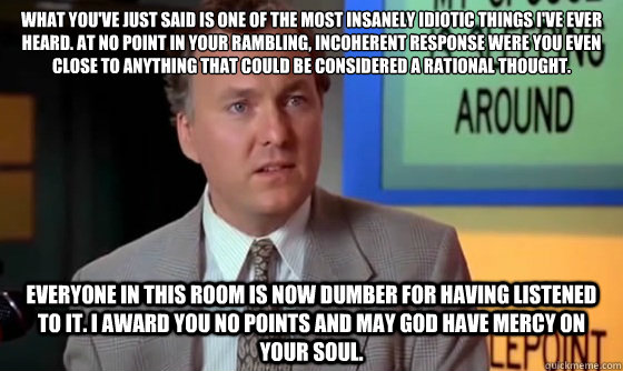 What you've just said is one of the most insanely idiotic things I've ever heard. At no point in your rambling, incoherent response were you even close to anything that could be considered a rational thought. Everyone in this room is now dumber for havin - What you've just said is one of the most insanely idiotic things I've ever heard. At no point in your rambling, incoherent response were you even close to anything that could be considered a rational thought. Everyone in this room is now dumber for havin No Points
