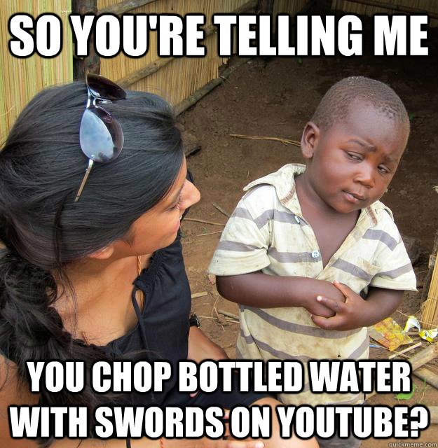 So you're telling me you chop bottled water with swords on youtube? - So you're telling me you chop bottled water with swords on youtube?  Skeptical 3rd World Kid