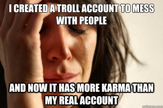 i created a troll account to mess with people and now it has more karma than my real account  First World Problems