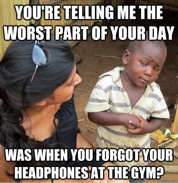 You're telling me the worst part of your day was when you forgot your headphones at the gym? - You're telling me the worst part of your day was when you forgot your headphones at the gym?  Skeptical Third World Kid