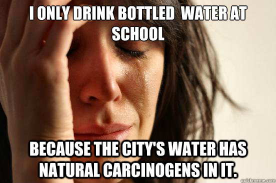 I only drink bottled  water at school because the city's water has  natural carcinogens in it.   First World Problems