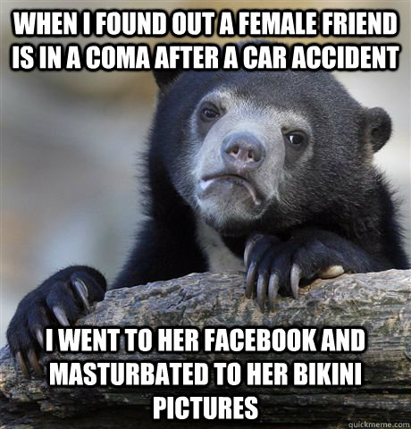 When I found out a female friend is in a coma after a car accident I went to her facebook and masturbated to her bikini pictures - When I found out a female friend is in a coma after a car accident I went to her facebook and masturbated to her bikini pictures  Confession Bear